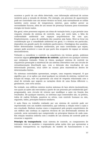 ARQUITECTURA Y CLIMA - Rafael Serra
Tradução de ROGER ABRAHIM

acontece a partir de um efeito detectado, com informação adicional de outras
variáveis para a tomada de decisão. Por exemplo, um processo de aquecimento
pode ser controlado com um sensor térmico no local, mas normalmente se utiliza
também outro sensor de temperatura exterior, para melhor prever as
necessidades futuras, além de um sensor de presença humana para economizar
energia em locais vazios.
Em geral, estes processos seguem um ritmo de variação lento, o que permite uma
resposta cômoda do sistema de controle, mas, por outro lado, a falta de
uniformidade ambiental nos espaços arquitetônicos faz com que,
freqüentemente, o grau de satisfação dos usuários seja baixo. Deve-se levar em
consideração que a comodidade ambiental em geral, e a térmica em particular,
dependem em grande parte de condições particulares e fisiológicas dos usuários.
Sobre determinadas condições ambientais, por mais controladas que sejam,
sempre pode acontecer o caso de que parte dos ocupante do espaço se sintam
desconfortáveis.
Voltando a considerar o controle na arquitetura em termos gerais, podemos
enunciar alguns princípios básicos de controle, aplicáveis em qualquer sistema
que estejamos tratando. Como já vimos, qualquer sistema de controle na
arquitetura pressupõe a existência de um sistema cibernético com um circuito de
retroalimentação (feed-back) que, com a detecção dos resultados de um
determinado processo, atua sobre as causas para mantendo-as dentro de
determinados limites.
Os sistemas controlados apresentam, sempre, uma resposta temporal. O que
significa que, si se aplica um sinal qualquer na entrada do sistema, variável em
função do tempo, este vai apresentar um sinal de resposta relacionada com o
sinal de entrada que seguirá as variações deste de uma forma diferente e,
geralmente, com certo atraso.
Na verdade, nos edifícios existem muitos sistemas de laço aberto (automáticos),
nos quais as ações são executadas a partir de um processo pré-estabelecido (préprogramado), sem circuito de retorno que modifique a ação em função dos
resultados. De qualquer maneira, os sistemas aqui comentados são, na prática,
todos de cadeia fechada, passivos ou ativos, com controle humano ou não,
seguindo, todos, princípios básicos similares.
A ação física ou trabalho realizado por um sistema de controle pode ser
representado com um modelo matemático, que informa a relação entre a ação e
seu resultado. Embora muitas vezes o responsável pelo projeto arquitetônico de
um edifício não conheça os aspectos técnicos de um determinado sistema de
controle, seria necessário que compreender os princípios básicos de cada caso.
Em relação temática indireta com o modelo de um sistema de controle pode-se
enunciar o seguinte:
Princípio da transparência: num sistema de controle, os componentes de
interação com os usuários e responsáveis pelas ações têm que apresentar a
máxima transparência na reprodução do modelo de funcionamento e na
57

 
