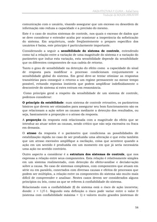 ARQUITECTURA Y CLIMA - Rafael Serra
Tradução de ROGER ABRAHIM

comunicação com o usuário, visando assegurar que um excesso ou desordem de
informação não reduza a capacidade e a precisão do mesmo.
Este é o caso de muitos sistemas de controle, nos quais o excesso de dados que
se deve considerar e entender acaba por ocasionar a inoperância da sofisticação
do sistema. Em arquitetura, onde freqüentemente o preparo específico dos
usuários é baixa, este princípio é particularmente importante.
Considerando a seguir a sensibilidade do sistema de controle, entendendo
como tal a relação entre a variação de uma magnitude do sistema e a variação do
parâmetro que induz esta variação, esta sensibilidade depende da sensibilidade
que os diferentes componentes de sua cadeia de retorno.
Tanto o grau de sensibilidade na detecção do efeito como a capacidade do sinal
de resposta para modificar o processo condicionam conjuntamente a
sensibilidade global do sistema. Em geral deve-se tentar otimizar as respostas
transitórias para conseguir o retorno a um regime permanente no menor tempo
possível, evitando repostas instáveis que podem amplificar indefinidamente o
descontrole do sistema si estes entram em ressonância.
Como principio geral a respeito da sensibilidade de um sistema de controle,
podemos considerar:
O princípio da estabilidade: num sistema de controle retroativo, os parâmetros
básicos que devem ser otimizados para assegurar seu bom funcionamento são os
que relacionam a ação sobre as causas mediante a detecção dos resultados, ou
seja, basicamente a proporção e o atraso da resposta.
A proporção da resposta está relacionada com a magnitude do efeito que se
introduz ao atuar sobre as causas, sendo crítico que não seja excessiva ou fraca
em demasia.
O atraso da resposta é o parâmetro que condiciona as possibilidades de
estabilização rápida no caso de ser produzida uma alteração e que evita também
que um atraso excessivo amplifique a oscilação, coisa que acontece quando a
ação em um sentido é produzida em um momento em que já seria necessária
uma ação no sentido contrário.
Outro aspecto a considerar é a estrutura dos sistemas de controle, que nos
expressa a relação entre seus componentes. Esta relação é relativamente simples
em um sistema realimentado, com detecção do efeito>análise e decisão>ação
sobre a causa. No caso de sistemas complexos, com componentes que atuam em
série ou em paralelo, conectados com diversas causas e efeitos de processos que
podem ser múltiplos, a relação entre os componentes do sistema são muito mais
difícil de compreender e analisar. Nestes casos devem ser considerados alguns
princípios ou leis, como as que se referem à confiabilidade do sistema.
Relacionado com a confiabilidade (f) do sistema está o risco de ação incorreta;
donde: r = 1/f-1. Segundo esta definição o risco pode variar entre o valor 0
(sistema com confiabilidade máxima = 1) e valores muito grandes (sistemas de

58

 