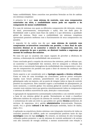 ARQUITECTURA Y CLIMA - Rafael Serra
Tradução de ROGER ABRAHIM

baixa confiabilidade). Estes conceitos nos permitem formular as leis de cadeias
em sistemas complexos:
A primeira lei é que: num sistema de controle, com seus componentes
conectados em série, a confiabilidade nunca pode ser superior a do
componente de menor confiabilidade.
É o caso de sistemas nos quais os diferentes componentes (de detecção, remeça
do sinal, processamento, interpretação e ação), têm um dado grau de
flexibilidade onde o ponto mais fraco da cadeia é o que determina a qualidade
global do sistema. Neste caso a confiabilidade em sistemas complexos
apresentará possíveis melhoras com o funcionamento de seus componentes em
paralelo.
A segunda lei da cadeia nos diz que: num sistema de controle com
componentes re-interativos conectados em paralelo, o risco final de ação
incorreta diminui ao se aumentar o número de componentes, mas em
menor proporção do que o previsto, ao diminuir também a segurança por
excesso de confiança dos usuários.
No caso em que os usuários não sejam capazes de perceber a eficiência do
sistema, a diminuição da confiabilidade não acontecerá.
Como conclusão geral a respeito da estrutura dos sistemas, pode-se afirmar que,
ao aumentar a complexidade dos mesmos, deve-se assegurar a redução dos
riscos com a manutenção homogênea da confiabilidade dos componentes e com o
uso de componentes em paralelo nos quais o fator de excesso de confiança não
aumente o risco total.
Outro aspecto a ser considerado será a tipologia segundo a técnica utilizada.
Como se trata de uma tecnologia em crescimento, pode-se prever evoluções
rápidas num futuro próximo, possivelmente com graus de automação e
globalização cada vez maiores, até ao ponto de integrar todos os tipos de controle
possível na arquitetura. Este caminho sugere a necessidade de planejamento, já
neste momento, o controle global. Um sistema global de controle na arquitetura
consiste num sistema único que governa simultaneamente todos os componentes
e sistemas do edifício suscetíveis de ação, detecção e comunicação.
A agrupação de equipamentos automatizados submetidos a um controle central é
a base de um sistema global de gestão. Normalmente se tende a classificar
diferentes âmbitos do conjunto do sistema de controle, associando componentes
e subsistemas de cada um entre si, que podem ser: gestão técnica (ambiental, de
serviços, de segurança, etc.), gestão administrativa (comunicação, finanças,
saúde, etc.) e gestão cultural e de ócio (educação assistida, banco de dados,
jogos, etc.).
A aplicação na arquitetura destes sistemas com integração interativa de todos os
controles possíveis do edifício, pode ter conseqüências positivas tanto do tipo
sociológico como do tipo ecológico. No entanto, os sistemas de alta tecnologia
utilizados podem promover o uso de sistemas de controle ambiental e de serviço
com alto consumo de energia artificial, o mesmo acontecendo com relação a
59

 