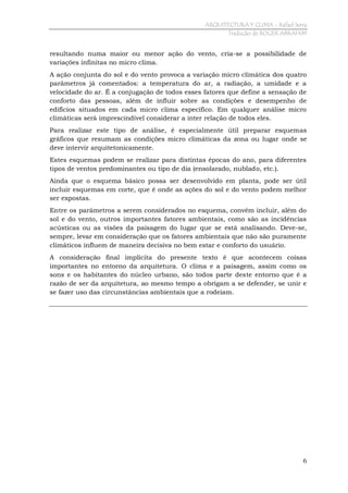 ARQUITECTURA Y CLIMA - Rafael Serra
Tradução de ROGER ABRAHIM

resultando numa maior ou menor ação do vento, cria-se a possibilidade de
variações infinitas no micro clima.
A ação conjunta do sol e do vento provoca a variação micro climática dos quatro
parâmetros já comentados: a temperatura do ar, a radiação, a umidade e a
velocidade do ar. É a conjugação de todos esses fatores que define a sensação de
conforto das pessoas, além de influir sobre as condições e desempenho de
edifícios situados em cada micro clima específico. Em qualquer análise micro
climáticas será imprescindível considerar a inter relação de todos eles.
Para realizar este tipo de análise, é especialmente útil preparar esquemas
gráficos que resumam as condições micro climáticas da zona ou lugar onde se
deve intervir arquitetonicamente.
Estes esquemas podem se realizar para distintas épocas do ano, para diferentes
tipos de ventos predominantes ou tipo de dia (ensolarado, nublado, etc.).
Ainda que o esquema básico possa ser desenvolvido em planta, pode ser útil
incluir esquemas em corte, que é onde as ações do sol e do vento podem melhor
ser expostas.
Entre os parâmetros a serem considerados no esquema, convém incluir, além do
sol e do vento, outros importantes fatores ambientais, como são as incidências
acústicas ou as visões da paisagem do lugar que se está analisando. Deve-se,
sempre, levar em consideração que os fatores ambientais que não são puramente
climáticos influem de maneira decisiva no bem estar e conforto do usuário.
A consideração final implícita do presente texto é que acontecem coisas
importantes no entorno da arquitetura. O clima e a paisagem, assim como os
sons e os habitantes do núcleo urbano, são todos parte deste entorno que é a
razão de ser da arquitetura, ao mesmo tempo a obrigam a se defender, se unir e
se fazer uso das circunstâncias ambientais que a rodeiam.

6

 