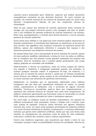 ARQUITECTURA Y CLIMA - Rafael Serra
Tradução de ROGER ABRAHIM

usuários pouco preparados para utilizá-los, aspectos que podem apresentar
conseqüências contrárias às que deveriam favorecer. No outro estremo da
questão, um controle manual de um sistema de persianas pode ser muito mais
eficiente, energeticamente falando, do que um complicado sistema de
climatização.
Além do que, apesar dos sistemas de controle apresentar baixo consumo de
energia, por sua própria estrutura técnica, esta vantagem não deve se perder
com o uso irreflexivo de sistemas artificiais de controle ambiental e de serviços.
Neste caso, paradoxalmente, o controle ativo deveria favorecer o uso de sistemas
passivos de controle ambiental.
Outro ponto para reflexão é o do papel que estes sistemas podem representar no
desenho arquitetônico. A introdução das máquinas na arquitetura, já há mais de
dois séculos, não significou uma mudança consciente na aparência formal dos
edifícios, apesar das implicações referentes à ocupação dos espaços e dos
elementos presentes nos ambientes interiores do mesmo.
Da mesma forma hoje, com a incorporação de novos sistemas de controle, apesar
de estes poderem modificar radicalmente a forma de viver em todos os edifícios,
não se considera que eles possam causar grandes mudanças nos projetos dos
arquitetos. Deve-se considerar que o controle global praticamente não ocupa
espaço, podendo ser escondido com facilidade.
Historicamente, a técnica na arquitetura, como em outros campos da cultura,
tem seguido a tendência à estagnação produzida quando, por princípio, se
rechaça qualquer inovação radical. A arquitetura de hoje, em essência, é a
mesma que se constrói há muitos séculos e, ainda que se tenham incorporado
novas técnicas nos edifícios, quase sempre se faz escondendo-as, dissimulando
os novos sistemas com elementos de aparência convencional.
Infelizmente, os exemplos que se apresentam adjetivados como edifícios
inteligentes não são mais que reproduções miméticas de estilos, ou pseudo
estilos, arquitetônicos já existentes, com o acréscimo de alguns controles
limitados. Continua-se escondendo, pode-se dizer que vergonhosamente, a
existência dos sistemas técnicos de controle bem como seus componentes. Os
edifícios continuam aparentando que funcionam como os construídos no século
XVIII, ainda que estejam recheados de tubos e instalações especiais.
Por outro lado, os enfoques atuais do desenho arquitetônico, em especial em
edifícios tecnicamente mais avançados, tratam a relação com o entorno como
uma relação de oposição. Criam-se assim barreiras aos agentes climáticos
naturais (sol, vento, etc.) para evitar qualquer perturbação do ambiente artificial
e as novas técnicas eletrônicas se limitam, erroneamente, a controlar sofisticados
sistemas que geram estes ambientes artificiais. Ainda que seja uma forma mais
cômoda, as conseqüências são péssimas, tanto do ponto de vista ambiental,
como para o conforto dos usuários e para a estética arquitetônica.
Contra esta tendência sugerimos uma arquitetura que desde o início de sua
concepção incorpore todas as possibilidades técnicas da atualidade. Deveria ser
60

 