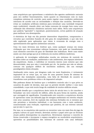 ARQUITECTURA Y CLIMA - Rafael Serra
Tradução de ROGER ABRAHIM

uma arquitetura que aproveitasse a existência dos agentes ambientais naturais
para seu melhor funcionamento, tanto quanto os relacionasse com os mais
complexos sistemas de controle, para assim regular suas condições ambientais
interiores de acordo com as necessidades e desejos dos usuários. Devendo-se
evitar as condições artificiais estáticas para introduzir uma variedade temporal
mais confortável, visando obter um baixo consumo de energia bem como uma
utilização dos elementos climáticos naturais mais sábia. Seria uma arquitetura
que poderia “aprender” e reproduzir, posteriormente, certos padrões de atuação
para melhorar seu desempenho.
A eletrônica de hoje em dia permite desenvolver dispositivos, componentes e
circuitos que controlem funções de alto grau de complexidade, o que não tem
sido explorado para aplicações que visem à economia de energia com o
aproveitamento dos agentes ambientais naturais.
Uma vez mais devemos nos lembrar que, como qualquer avanço em nossa
civilização que vise economizar esforços humanos, este pode ser transformado
num elemento coercitivo do grau de liberdade dos indivíduos. Neste caso existe
assim um claro perigo que já se evidencia em muitos edifícios modernos.
A aplicação de tecnologias sofisticadas resulta em sistemas de controle de
decisões sobre as condições, ambientais e não ambientais, dos espaços interiores
da arquitetura. Assim, o indivíduo se encontra imerso num entorno que não
descontrolado, mas que não é controlado por ele. As janelas que não se abrem,
comuns em qualquer edifício de escritórios moderno, são um exemplo
paradigmático desta situação.
Analisando estes casos, por desgraça cada vez mais freqüentes, é certamente
impossível de se evitar que, no caso de uma possível avaria do sistema de
controle das instalações associadas, esta falta de liberdade do usuário se
transforma num problema crítico e de impossível solução.
Não podemos deixar de lembrar que o verdadeiro controle não é o que priva os
usuários do poder de decisão, mas que os permite decidir melhor e com mais
comodidade, o que está muito longe da realidade de muitos edifícios atuais.
O grande desafio que a arquitetura deste início de século tem é o de conceber e
formalizar um novo conceito de edifício, além da pura forma da matéria, ainda
que carregado de significados. Considerando este conceito a arquitetura deveria
se apresentar como um delicado jogo de energias ambientais em estreita relação
com seus usuários, livre da sujeição dos sistemas fechados em si mesmos que
não permitem a iniciativa individual, e em harmonia com o meio ambiente,
caracterizando uma evolução, esperemos que positiva, de um entrono natural
que já não é o que era.
Por isso, se os arquitetos não querem se encontrar uma vez mais fora do jogo da
própria cultura na qual vivemos, deveriam aceitar o papel ativo que as técnicas
atuais podem desempenhar na arquitetura. Deveríamos repensar o conceito de
forma construída e incorporar o espaço energético ao vocabulário arquitetônico,
aproveitar as possibilidades dos sistemas de controle com uma definição
61

 
