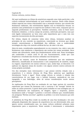 ARQUITECTURA Y CLIMA - Rafael Serra
Tradução de ROGER ABRAHIM

Capítulo IX.
Outras culturas, outros climas.
Até aqui analisamos os climas da arquitetura segundo uma visão particular, a da
cultura ocidental industrializada na qual estamos imersos. Nesta trilha demos
ênfase especial aos temas relacionados com a sensação térmica, que através dos
fenômenos radiantes, são estreitamente ligados com os fenômenos visuais; no
primeiro caso predominam os aspectos de conforto e bem estar, enquanto que no
segundo predominam os perceptivos. Também incluímos, como se fosse outro
fenômeno climático, o eterno campo da acústica, sobretudo perceptivo, mas que
está ligado intimamente ao bem estar pela importância que o som tem nos
aspectos inconscientes da dita percepção.
Por último, depois de comentar todos estes climas, tentamos analisar os
princípios de seu controle na arquitetura, conectando as técnicas que desde
sempre caracterizaram a flexibilidade dos edifícios, com a modernidade
tecnológica do chip e do controle artificial da luz, do calor e do som.
Alem do mais, considerados separadamente ou em conjunto, luz, calor e som são
fenômenos cuja existência e importância são aceitas por nossa sociedade. Seus
valores são mesuráveis, ainda que freqüentemente muito mal. Suas tecnologias
são conhecidas e temos certa fé em seu funcionamento, ainda que com
freqüência o resultado das técnicas utilizadas nos decepcione.
Existem, no entanto, casos de fenômenos ambientais que são totalmente
diferentes, classificados de imensuráveis e com componentes de mistério, magia
ou engano, importantes em outras culturas e que, ainda hoje, se discutem e se
aplicam em algumas zonas do mundo e em alguns setores contra-culturais de
nossa própria sociedade.
Um dos exemplos mais interessantes e que possui estreita relação com a
arquitetura é a ciência chinesa do Feng Shui, palavras que significam
literalmente “vento e água”. Nesta antiga ciência se estuda a relação das
características de um lugar com o habitat humano, apoiando-se em sua
topografia e sua hidrologia, além de outras considerações muito menos
perceptíveis.
As explicações do Feng Shui na avaliação de um lugar partem de conceitos
espirituais que tratam da harmonia com o universo e da “energia” latente de
todas as coisas presentes. À partir deste ponto trabalha-se com analogias que, se
belas dificilmente são traduzíveis, de dragões, tigres e serpentes, pontos
harmônicos onde a “energia” é positiva e correntes nefastas que, transformadas
em perigosas “flechas secretas”, agridem os prédios e os seres humanos que nele
habitam.
A sabedoria do Feng Shui reside na escolha de uma boa localização e de uma
adequada disposição dos espaços da arquitetura em um determinado sítio, que
ignora outras considerações que, na nossa cultura ocidental achamos mais
importantes para a arquitetura. Neste sentido é interessante e estimulante
63

 