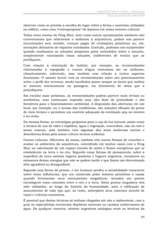 ARQUITECTURA Y CLIMA - Rafael Serra
Tradução de ROGER ABRAHIM

observar como se prioriza a escolha do lugar sobre a forma e materiais utilizados
no edifício, como uma “contraproposta” do fazemos em nosso entorno cultural.
Todas estas teorias do Feng Shui, bem como outras aproximações similares não
convencionais que relacionam o ambiente à arquitetura, podem nos parecer
elucubrações sem sentido, crenças pagãs de civilizações primitivas ou, até,
invenções delirantes de viajantes entediados. Contudo, podemos nos surpreender
quando analisamos as soluções propostas pelos entendidos sobre o assunto,
simplesmente valorizando essas soluções, indiferentes de teorias que as
justifiquem.
Com relação à orientação do habitat, por exemplo, as recomendações
relacionadas à topografia e cursos d’água costumam ser as melhores,
climaticamente, sobretudo, mas também com relação a outros aspectos
funcionais. O mesmo ocorre com as recomendações sobre seu posicionamento
sobre o perfil dos terrenos, sendo escolhidos quase sempre os locais que melhor
se inserem esteticamente na paisagem, em detrimento de sítios que a
prejudiquem.
Em escalas mais próximas, as recomendações podem parecer mais triviais ou
anedóticas, mas continuam supondo uma alta dose de praticidade e são
favoráveis para o funcionamento ambiental. A disposição das aberturas em um
local, por exemplo, ou o acesso das residências, são soluções eficazes do ponto
de vista térmico e permitem um controle adequado da ventilação seja no inverno
e no verão.
Da mesma forma, as estratégias propostas para o uso de luz natural, assim como
a técnica de uso de vidro e espelhos, água e vegetação, concordam, não só com o
senso comum, mas também com algumas das mais modernas teorias e
descobertas feitas pela nossa cultura técnica ocidental.
Outras culturas, diferentes da nossa, também têm outras formas de conceber e
avaliar os ambientes da arquitetura, coincidindo em muitos casos com o Feng
Shui na valorização de um espaço através de ações e fluxos energéticos que se
estabelecem na terra e no céu. Segundo estas formas de pensamento, sobre a
superfície da terra existem lugares positivos e lugares negativos, receptores ou
emissores destas energias que não se podem medir e que fazem um determinado
sítio agradável ou desagradável.
Segundo esta forma de pensar, o ser humano perdeu a sensibilidade consciente
sobre estas influências, que era conhecida pelos homens primitivos e usada
quando levantavam seus monumentos megalíticos, situados em pontos
estratégicos como conexões entre o céu e a terra. Estes pontos singulares têm
sido utilizados, ao longo da história da humanidade, para a edificação de
monumentos de todo tipo que, às vezes, sobrepõem seus cimentos através de
raças e culturas sucessivas.
É possível que destas técnicas só tenham chegadas até nós a radioestesia, com a
qual os especialistas encontram depósitos minerais ou caudais subterrâneos de
água. De qualquer maneira, existem sugestivas analogias entre as técnicas da
64

 