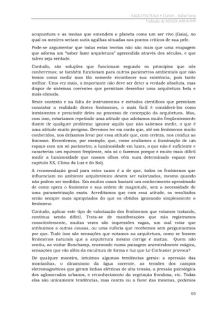 ARQUITECTURA Y CLIMA - Rafael Serra
Tradução de ROGER ABRAHIM

acupuntura e as teorias que entendem o planeta como um ser vivo (Gaia), no
qual os menires seriam sutis agulhas situadas nos pontos críticos de sua pele.
Pode-se argumentar que todas estas teorias não são mais que uma roupagem
que adorna um “saber fazer arquitetura” apreendida através dos séculos, e que
talvez seja verdade.
Contudo, são soluções que funcionam segundo os princípios que nós
conhecemos; se também funcionam para outros parâmetros ambientais que não
temos como medir mas tão somente reconhecer sua existência, pois tanto
melhor. Uma vez mais, o importante não deve ser deter a verdade absoluta, mas
dispor de sistemas coerentes que permitam desenhar uma arquitetura bela e
mais cômoda.
Neste contexto e na falta de instrumentos e métodos científicos que permitam
constatar a realidade destes fenômenos, o mais fácil é considerá-los como
inexistentes e prescindir deles no processo de concepção da arquitetura. Mas,
com isso, estaríamos repetindo uma atitude que adotamos muito freqüentemente
diante de qualquer problema: ignorar aquilo que não sabemos medir, o que é
uma atitude muito perigosa. Devemos ter em conta que, até em fenômenos muito
conhecidos, nos deixamos levar por essa atitude que, com certeza, nos conduz ao
fracasso. Recordemos, por exemplo, que, como avaliamos a iluminação de um
espaço com um só parâmetro, a luminosidade em luxes, o que não é suficiente e
caracteriza um equívoco freqüente, nós só o fazemos porque é muito mais difícil
medir a luminosidade que nossos olhos vêm num determinado espaço (ver
capítulo XX, Clima da Luz e do Sol).
A recomendação geral para estes casos é a de que, todos os fenômenos que
influenciam no ambiente arquitetônico devem ser valorizados, mesmo quando
não podem ser medidos. Em muitos casos bastará um conhecimento aproximado
de como opera o fenômeno e sua ordem de magnitude, sem a necessidade de
uma parametrização exata. Acreditamos que com essa atitude, os resultados
serão sempre mais apropriados do que os obtidos ignorando simplesmente o
fenômeno.
Contudo, aplicar este tipo de valorização dos fenômenos que estamos tratando,
continua sendo difícil. Trata-se de manifestações que não registramos
conscientemente, muitas vezes são impressões vagas, um mal estar que
atribuímos a outras causas, ou uma euforia que recebemos sem perguntarmos
por que. Tudo isso são sensações que notamos na arquitetura, como se fossem
fenômenos naturais que a arquitetura mesmo corrige e matiza. Quem não
sentiu, ao visitar Ronchamp, encravado numa paisagem ancestralmente mágica,
sensações que vão além da escultura de forma e luz que Le Corbusier provoca?
De qualquer maneira, intuímos algumas tendências gerais: a opressão das
montanhas, o dinamismo da água corrente, as tensões dos campos
eletromagnéticos que geram linhas elétricas de alta tensão, a pressão psicológica
dos aglomerados urbanos, o reconhecimento da vegetação frondosa, etc. Todas
elas são unicamente tendências, mas contra ou a favor das mesmas, podemos
65

 