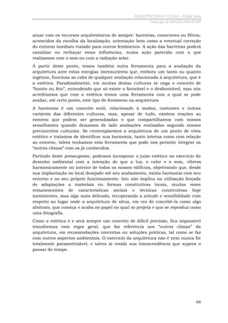 ARQUITECTURA Y CLIMA - Rafael Serra
Tradução de ROGER ABRAHIM

atuar com os recursos arquitetônicos de sempre: barreiras, conectores ou filtros,
acrescidos da escolha da localização, orientação bem como a eventual correção
do entorno imediato tratado para outros fenômenos. A ação das barreiras poderá
canalizar ou rechaçar estas influências, numa ação parecida com a que
realizamos com o som ou com a radiação solar.
A partir deste ponto, temos também outra ferramenta para a avaliação da
arquitetura ante estas energias imensuráveis que, embora um tanto ou quanto
ingênuo, funciona ao cabo de qualquer avaliação relacionada à arquitetura, que é
a estética. Paradoxalmente, em muitas destas culturas se nega o conceito de
“bonito ou feio”, entendendo que só existe o favorável e o desfavorável, mas nós
acreditamos que com a estética temos uma ferramenta com a qual se pode
avaliar, até certo ponto, este tipo de fenômeno na arquitetura
A harmonia é um conceito sutil, relacionado à modas, costumes e outras
variáveis das diferentes culturas, mas, apesar de tudo, existem reações ao
entorno que podem ser generalizadas e que compartilhamos com nossos
semelhantes quando deixamos de lado avaliações realizadas segundo nossos
preconceitos culturais. Se contemplarmos a arquitetura de um ponto de vista
estético e tratamos de identificar sua harmonia, tanto interna como com relação
ao entorno, talvez tenhamos esta ferramenta que pode nos permitir integrar os
“outros climas” com os já conhecidos.
Partindo deste pressuposto, podemos incorporar o juízo estético no exercício do
desenho ambiental com a intenção de que a luz, o calor e o som, vibrem
harmonicamente no interior de todos os nossos edifícios, objetivando que, desde
sua implantação no local desejado até seu acabamento, exista harmonia com seu
entorno e no seu próprio funcionamento. Isto não implica na utilização forçada
de adaptações a materiais ou formas construtivas locais, muitas vezes
remanescentes de características sociais e técnicas construtivas hoje
inexistentes, mas algo mais delicado, recuperando a atitude e sensibilidade com
respeito ao lugar onde a arquitetura de situa, em vez de concebê-la como algo
abstrato, que começa e acaba no papel no qual se projeta e que se reproduz como
uma fotografia.
Como a estética é e será sempre um conceito de difícil precisão, fica impossível
transformas esta regra geral, que faz referência aos “outros climas” da
arquitetura, em recomendações concretas ou soluções práticas, tal como se faz
com outros aspectos ambientais. O exercício da arquitetura não é nem nunca foi
totalmente parametrizável; e talvez aí resida sua transcendência que supera o
passar do tempo.

66

 