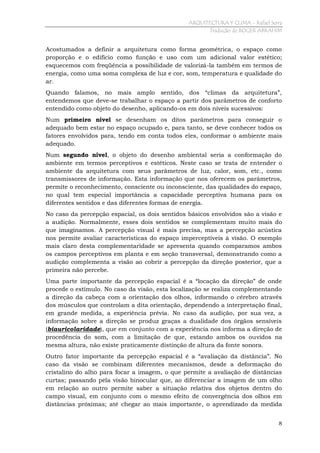 ARQUITECTURA Y CLIMA - Rafael Serra
Tradução de ROGER ABRAHIM

Acostumados a definir a arquitetura como forma geométrica, o espaço como
proporção e o edifício como função e uso com um adicional valor estético;
esquecemos com freqüência a possibilidade de valorizá-la também em termos de
energia, como uma soma complexa de luz e cor, som, temperatura e qualidade do
ar.
Quando falamos, no mais amplo sentido, dos “climas da arquitetura”,
entendemos que deve-se trabalhar o espaço a partir dos parâmetros de conforto
entendido como objeto do desenho, aplicando-os em dois níveis sucessivos:
Num primeiro nível se desenham os ditos parâmetros para conseguir o
adequado bem estar no espaço ocupado e, para tanto, se deve conhecer todos os
fatores envolvidos para, tendo em conta todos eles, conformar o ambiente mais
adequado.
Num segundo nível, o objeto do desenho ambiental seria a conformação do
ambiente em termos perceptivos e estéticos. Neste caso se trata de entender o
ambiente da arquitetura com seus parâmetros de luz, calor, som, etc., como
transmissores de informação. Esta informação que nos oferecem os parâmetros,
permite o reconhecimento, consciente ou inconsciente, das qualidades do espaço,
no qual tem especial importância a capacidade perceptiva humana para os
diferentes sentidos e das diferentes formas de energia.
No caso da percepção espacial, os dois sentidos básicos envolvidos são a visão e
a audição. Normalmente, esses dois sentidos se complementam muito mais do
que imaginamos. A percepção visual é mais precisa, mas a percepção acústica
nos permite avaliar características do espaço imperceptíveis à visão. O exemplo
mais claro desta complementaridade se apresenta quando comparamos ambos
os campos perceptivos em planta e em seção transversal, demonstrando como a
audição complementa a visão ao cobrir a percepção da direção posterior, que a
primeira não percebe.
Uma parte importante da percepção espacial é a “locação da direção” de onde
procede o estímulo. No caso da visão, esta localização se realiza complementando
a direção da cabeça com a orientação dos olhos, informando o cérebro através
dos músculos que controlam a dita orientação, dependendo a interpretação final,
em grande medida, a experiência prévia. No caso da audição, por sua vez, a
informação sobre a direção se produz graças a dualidade dos órgãos sensíveis
(biauricolaridade), que em conjunto com a experiência nos informa a direção de
procedência do som, com a limitação de que, estando ambos os ouvidos na
mesma altura, não existe praticamente distinção de altura da fonte sonora.
Outro fator importante da percepção espacial é a “avaliação da distância”. No
caso da visão se combinam diferentes mecanismos, desde a deformação do
cristalino do alho para focar a imagem, o que permite a avaliação de distâncias
curtas; passando pela visão binocular que, ao diferenciar a imagem de um olho
em relação ao outro permite saber a situação relativa dos objetos dentro do
campo visual, em conjunto com o mesmo efeito de convergência dos olhos em
distâncias próximas; até chegar ao mais importante, o aprendizado da medida
8

 