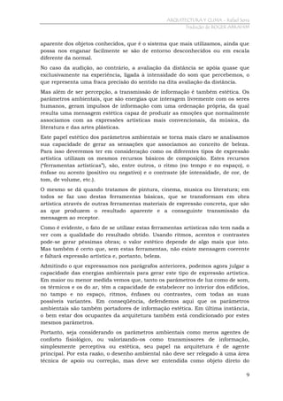 ARQUITECTURA Y CLIMA - Rafael Serra
Tradução de ROGER ABRAHIM

aparente dos objetos conhecidos, que é o sistema que mais utilizamos, ainda que
possa nos enganar facilmente se são de entorno desconhecidos ou em escala
diferente da normal.
No caso da audição, ao contrário, a avaliação da distância se apóia quase que
exclusivamente na experiência, ligada à intensidade do som que percebemos, o
que representa uma fraca precisão do sentido na dita avaliação da distância.
Mas além de ser percepção, a transmissão de informação é também estética. Os
parâmetros ambientais, que são energias que interagem livremente com os seres
humanos, geram impulsos de informação com uma ordenação própria, da qual
resulta uma mensagem estética capaz de produzir as emoções que normalmente
associamos com as expressões artísticas mais convencionais, da música, da
literatura e das artes plásticas.
Este papel estético dos parâmetros ambientais se torna mais claro se analisamos
sua capacidade de gerar as sensações que associamos ao conceito de beleza.
Para isso deveremos ter em consideração como os diferentes tipos de expressão
artística utilizam os mesmos recursos básicos de composição. Estes recursos
(“ferramentas artísticas”), são, entre outros, o ritmo (no tempo e no espaço), o
ênfase ou acento (positivo ou negativo) e o contraste (de intensidade, de cor, de
tom, de volume, etc.).
O mesmo se dá quando tratamos de pintura, cinema, musica ou literatura; em
todos se faz uso destas ferramentas básicas, que se transformam em obra
artística através de outras ferramentas materiais de expressão concreta, que são
as que produzem o resultado aparente e a conseguinte transmissão da
mensagem ao receptor.
Como é evidente, o fato de se utilizar estas ferramentas artísticas não tem nada a
ver com a qualidade do resultado obtido. Usando ritmos, acentos e contrastes
pode-se gerar péssimas obras; o valor estético depende de algo mais que isto.
Mas também é certo que, sem estas ferramentas, não existe mensagem coerente
e faltará expressão artística e, portanto, beleza.
Admitindo o que expressamos nos parágrafos anteriores, podemos agora julgar a
capacidade das energias ambientais para gerar este tipo de expressão artística.
Em maior ou menor medida vemos que, tanto os parâmetros de luz como de som,
os térmicos e os do ar, têm a capacidade de estabelecer no interior dos edifícios,
no tampo e no espaço, ritmos, ênfases ou contrastes, com todas as suas
possíveis variantes. Em conseqüência, defendemos aqui que os parâmetros
ambientais são também portadores de informação estética. Em última instância,
o bem estar dos ocupantes da arquitetura também está condicionado por estes
mesmos parâmetros.
Portanto, seja considerando os parâmetros ambientais como meros agentes de
conforto fisiológico, ou valorizando-os como transmissores de informação,
simplesmente perceptiva ou estética, seu papel na arquitetura é de agente
principal. Por esta razão, o desenho ambiental não deve ser relegado à uma área
técnica de apoio ou correção, mas deve ser entendida como objeto direto do
9

 