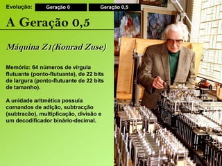 Evolução:Geração 0Geração 0,5A Geração 0,5Máquina Z1(Konrad Zuse)Memória: 64 números de vírgula flutuante (ponto-flutuante), de 22 bits de largura (ponto-flutuante de 22 bits de tamanho).A unidade aritmética possuía comandos de adição, subtracção (subtracão), multiplicação, divisão e um decodificadorbinário-decimal. 