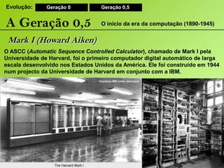 Evolução:Geração 0Geração 0,5A Geração 0,5O inicio da era da computação (1890-1945)Mark I (Howard Aiken)O ASCC (Automatic Sequence Controlled Calculator), chamado de Mark I pela Universidade de Harvard, foi o primeiro computador digital automático de larga escala desenvolvido nos Estados Unidos da América. Ele foi construído em 1944 num projecto da Universidade de Harvard em conjunto com a IBM. 