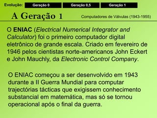 Evolução:Geração 0Geração 0,5Geração 1A Geração 1Computadores de Válvulas (1943-1955)O ENIAC (ElectricalNumericalIntegratorandCalculator) foi o primeiro computador digital eletrônico de grande escala. Criado em fevereiro de 1946 pelos cientistas norte-americanos John Eckert e John Mauchly, da ElectronicControlCompany.O ENIAC começou a ser desenvolvido em 1943 durante a II Guerra Mundial para computar trajectórias tácticas que exigissem conhecimento substancial em matemática, mas só se tornou operacional após o final da guerra.