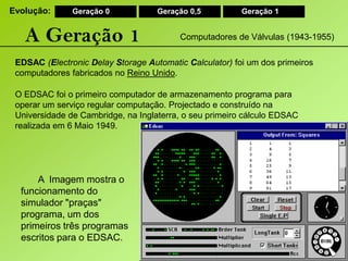 Evolução:Geração 0Geração 0,5Geração 1A Geração 1Computadores de Válvulas (1943-1955)EDSAC(ElectronicDelayStorageAutomaticCalculator) foi um dos primeiros computadores fabricados no Reino Unido.O EDSAC foi o primeiro computador de armazenamento programa para operar um serviço regular computação. Projectado e construído na Universidade de Cambridge, na Inglaterra, o seu primeiro cálculo EDSAC realizada em 6 Maio 1949. A Imagem mostra o funcionamento do simulador "praças" programa, um dos primeiros três programas escritos para o EDSAC.