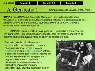 Evolução:Geração 0Geração 0,5Geração 1A Geração 1Computadores de Válvulas (1943-1955)UNIVAC I (de UNIVersalAutomaticComputer - Computador Automático Universal) foi o primeiro computador comercial fabricado e comercializado nos Estados Unidos. Era programado ajustando-se cerca de 6.000 chaves e conectando-se cabos a um painel.O UNIVAC usava 5.200 válvulas, pesava 13 toneladas e consumia 125 kW para fazer 1905 operações por segundo, com um clock de 2.25MHz. O sistema completo ocupava mais de 35 m2 de espaço no piso.Sua memória de mil palavras era armazenada num dispositivo chamado delaylinememory, construído com mercúrio e cristais piezoelétricos. A entrada e saída de informações eram realizadas por uma fita metálica de 1/2 polegada de largura e 400 m de comprimento. Normalmente acompanhados de um dispositivo impressor chamado Uniprinter, que, sozinho, consumia 14 kW.