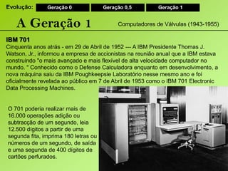 Evolução:Geração 0Geração 0,5Geração 1A Geração 1Computadores de Válvulas (1943-1955)IBM 701Cinquenta anos atrás - em 29 de Abril de 1952 --- A IBM Presidente Thomas J.Watson, Jr., informou a empresa de accionistas na reunião anual que a IBM estava construindo "o mais avançado e mais flexível de alta velocidade computador no mundo. " Conhecido como o Defense Calculadora enquanto em desenvolvimento, a nova máquina saiu da IBM Poughkeepsie Laboratório nesse mesmo ano e foi oficialmente revelada ao público em 7 de Abril de 1953 como o IBM 701 Electronic Data ProcessingMachines.O 701 poderia realizar mais de 16.000 operações adição ou subtracção de um segundo, leia 12.500 dígitos a partir de uma segunda fita, imprima 180 letras ou números de um segundo, de saída e uma segunda de 400 dígitos de cartões perfurados.