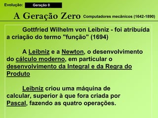 Evolução:Geração 0A Geração ZeroComputadores mecânicos (1642-1890) GottfriedWilhelmvonLeibniz - foi atribuída a criação do termo "função" (1694) 	A Leibniz e a Newton, o desenvolvimento do cálculo moderno, em particular o desenvolvimento da Integral e da Regra do ProdutoLeibniz criou uma máquina de calcular, superior à que fora criada por Pascal, fazendo as quatro operações.