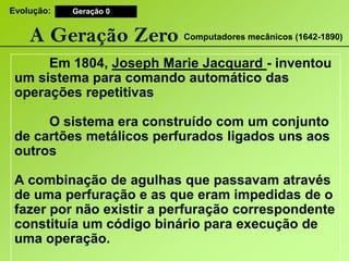 Evolução:Geração 0A Geração ZeroComputadores mecânicos (1642-1890) Em 1804, JosephMarieJacquard- inventou um sistema para comando automático das operações repetitivas 	O sistema era construído com um conjunto de cartões metálicos perfurados ligados uns aos outros A combinação de agulhas que passavam através de uma perfuração e as que eram impedidas de o fazer por não existir a perfuração correspondente constituía um código binário para execução de uma operação.