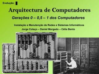 Evolução: Arquitectura de Computadores Gerações 0 – 0,5 – 1 dos Computadores Instalação e Manutenção de Redes e Sistemas Informáticos Jorge Colaço – Daniel Morgado – Célia Bento 