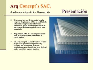 Arq  Concept`s SAC. Arquitectura - Ingeniería – Construcción   Presentación Tenemos el agrado de presentarles a la empresa ArqConcept SAC., la cual brinda soluciones integrales de coberturas traslucidas que le permite aprovechar la luz natural, utilizando polímeros de alta ingeniería. ArqConcept SAC. Es una empresa con 9 años de experiencia en el rubro de la construcción. En ArqConcept SAC le ofrecemos 10 años de garantía por nuestros productos y garantía por instalación de 1 año, poniéndonos a su disposición para darle el mejor servicio y soporte técnico. 