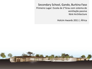 Secondary School, Gando, Burkina Faso
Primeiro Lugar: Escola de 2°Grau com sistema de
ventilação passiva
Kéré Architecture
Holcim Awards 2011 | África
 