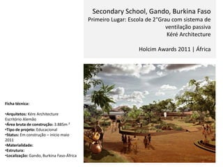 Secondary School, Gando, Burkina Faso
Primeiro Lugar: Escola de 2°Grau com sistema de
ventilação passiva
Kéré Architecture
Holcim Awards 2011 | África
Ficha técnica:
•Arquitetos: Kére Architecture
Escritório Alemão
•Área bruta de construção: 3.885m ²
•Tipo de projeto: Educacional
•Status: Em construção – início maio
2011
•Materialidade:
•Estrutura:
•Localização: Gando, Burkina Faso-África
 