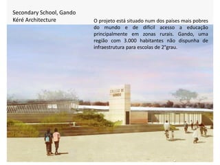 Secondary School, Gando
Kéré Architecture O projeto está situado num dos países mais pobres
do mundo e de difícil acesso a educação
principalmente em zonas rurais. Gando, uma
região com 3.000 habitantes não dispunha de
infraestrutura para escolas de 2°grau.
 