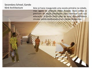 Secondary School, Gando
Kéré Architecture Kére já havia inaugurado uma escola primária na cidade,
mas agora as crianças estão ficando mais velhas e
precisam de novas instalações para continuar com sua
educação. A escola inclui salas de aula, uma biblioteca
circular, pátios sombreados e um campo desportivo .
 