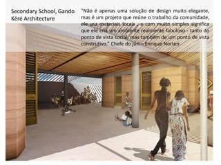 Secondary School, Gando
Kéré Architecture
"Não é apenas uma solução de design muito elegante,
mas é um projeto que reúne o trabalho da comunidade,
ele usa materiais locais , e com muito simples significa
que ele cria um ambiente realmente fabuloso - tanto do
ponto de vista social, mas também de um ponto de vista
construtivo.” Chefe do júri – Enrique Norten
 