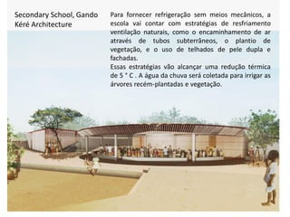 Secondary School, Gando
Kéré Architecture
Para fornecer refrigeração sem meios mecânicos, a
escola vai contar com estratégias de resfriamento
ventilação naturais, como o encaminhamento de ar
através de tubos subterrâneos, o plantio de
vegetação, e o uso de telhados de pele dupla e
fachadas.
Essas estratégias vão alcançar uma redução térmica
de 5 ° C . A água da chuva será coletada para irrigar as
árvores recém-plantadas e vegetação.
 
