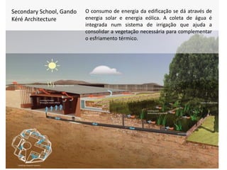 Secondary School, Gando
Kéré Architecture
O consumo de energia da edificação se dá através de
energia solar e energia eólica. A coleta de água é
integrada num sistema de irrigação que ajuda a
consolidar a vegetação necessária para complementar
o esfriamento térmico.
 