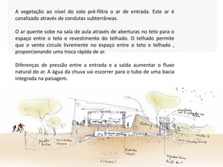 A vegetação ao nível do solo pré-filtra o ar de entrada. Este ar é
canalizado através de condutas subterrâneas.
O ar quente sobe na sala de aula através de aberturas no teto para o
espaço entre o teto e revestimento do telhado. O telhado permite
que o vento circule livremente no espaço entre o teto e telhado ,
proporcionando uma troca rápida de ar.
Diferenças de pressão entre a entrada e a saída aumentar o fluxo
natural do ar. A água da chuva vai escorrer para o tubo de uma bacia
integrada na paisagem.
 