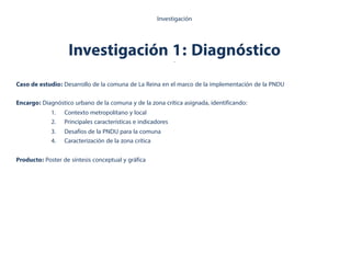Investigación 1: Diagnóstico.
Investigación
Caso de estudio: Desarrollo de la comuna de La Reina en el marco de la implementación de la PNDU
Encargo: Diagnóstico urbano de la comuna y de la zona crítica asignada, identificando:
1.  Contexto metropolitano y local
2.  Principales características e indicadores
3.  Desafíos de la PNDU para la comuna
4.  Caracterización de la zona crítica
Producto: Poster de síntesis conceptual y gráfica
 