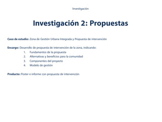 Investigación 2: Propuestas.
Investigación
Caso de estudio: Zona de Gestión Urbana Integrada y Propuesta de intervención
Encargo: Desarrollo de propuesta de intervención de la zona, indicando:
1.  Fundamentos de la propuesta
2.  Alternativas y beneficios para la comunidad
3.  Componentes del proyecto
4.  Modelo de gestión
Producto: Poster e informe con propuesta de intervención
 