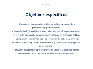 Objetivos específicos.
• Conocer los fundamentos históricos, políticos y legales de la
planificación y gestión urbana.
• Entender las lógicas de los actores públicos y privados que intervienen
en el diseño y desarrollo de un proyecto urbano y en el espacio público.
• Comprender los distintos tipos de instrumentos públicos y privados
utilizados para la regulación, financiamiento y construcción de proyectos
en las ciudades.
• Estudiar estrategias y tipos de proyectos urbanos y del paisaje como
articuladores de las demandas de la ciudad contemporánea.
Contenidos
 