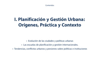 I. Planificación y Gestión Urbana:
Orígenes, Práctica y Contexto.
• Evolución de las ciudades y políticas urbanas
• Las escuelas de planificación y gestión internacionales.
• Tendencias, conflictos urbanos y presiones sobre políticas e instituciones
Contenidos
 