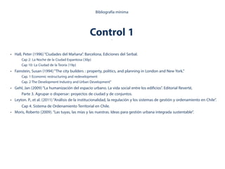 • Hall, Peter (1996)“Ciudades del Mañana”. Barcelona, Ediciones del Serbal.
Cap 2: La Noche de la Ciudad Espantosa (30p)
Cap 10: La Ciudad de la Teoría (19p)
• Fainstein, Susan (1994)“The city builders : property, politics, and planning in London and New York.”
Cap. 1 Economic restructuring and redevelopment
Cap. 2 The Development Industry and Urban Development"
• Gehl, Jan (2009)“La humanización del espacio urbano. La vida social entre los edificios”. Editorial Reverté,
Parte 3. Agrupar o dispersar: proyectos de ciudad y de conjuntos.
• Leyton. P., et al. (2011)“Análisis de la institucionalidad, la regulación y los sistemas de gestión y ordenamiento en Chile”.
Cap 4. Sistema de Ordenamiento Territorial en Chile.
• Moris, Roberto (2009).“Las tuyas, las mías y las nuestras. Ideas para gestión urbana integrada sustentable”.
Bibliografía mínima
Control 1.
 