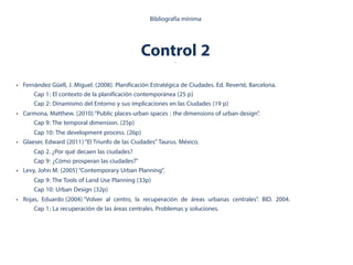 Control 2.
Bibliografía mínima
• Fernández Güell, J. Miguel. (2008). Planificación Estratégica de Ciudades. Ed. Reverté, Barcelona.
Cap 1: El contexto de la planificación contemporánea (25 p)
Cap 2: Dinamismo del Entorno y sus implicaciones en las Ciudades (19 p)
• Carmona, Matthew. (2010)“Public places-urban spaces : the dimensions of urban design”.
Cap 9: The temporal dimension. (25p)
Cap 10: The development process. (26p)
• Glaeser, Edward (2011)“El Triunfo de las Ciudades” Taurus. México.
Cap 2. ¿Por qué decaen las ciudades?
Cap 9: ¿Cómo prosperan las ciudades?"
• Levy, John M. (2005)“Contemporary Urban Planning”.
Cap 9: The Tools of Land Use Planning (33p)
Cap 10: Urban Design (32p)
• Rojas, Eduardo (2004)“Volver al centro, la recuperación de áreas urbanas centrales”. BID. 2004.
Cap 1: La recuperación de las áreas centrales. Problemas y soluciones.
 