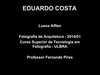 EDUARDO COSTA
Luana Alflen
Fotografia de Arquitetura - 2014/01
Curso Superior de Tecnologia em
Fotografia - ULBRA
Professor Fernando Pires
 