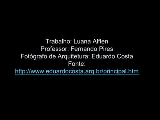 Trabalho: Luana Alflen
Professor: Fernando Pires
Fotógrafo de Arquitetura: Eduardo Costa
Fonte:
http://www.eduardocosta.arq.br/principal.htm
 