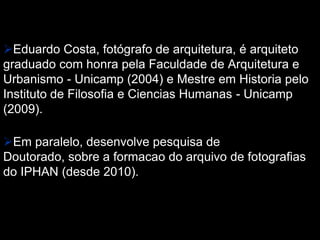 Eduardo Costa, fotógrafo de arquitetura, é arquiteto
graduado com honra pela Faculdade de Arquitetura e
Urbanismo - Unicamp (2004) e Mestre em Historia pelo
Instituto de Filosofia e Ciencias Humanas - Unicamp
(2009).
Em paralelo, desenvolve pesquisa de
Doutorado, sobre a formacao do arquivo de fotografias
do IPHAN (desde 2010).
 