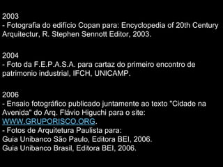 2003
- Fotografia do edifício Copan para: Encyclopedia of 20th Century
Arquitectur, R. Stephen Sennott Editor, 2003.
2004
- Foto da F.E.P.A.S.A. para cartaz do primeiro encontro de
patrimonio industrial, IFCH, UNICAMP.
2006
- Ensaio fotográfico publicado juntamente ao texto "Cidade na
Avenida" do Arq. Flávio Higuchi para o site:
WWW.GRUPORISCO.ORG.
- Fotos de Arquitetura Paulista para:
Guia Unibanco São Paulo, Editora BEI, 2006.
Guia Unibanco Brasil, Editora BEI, 2006.
 