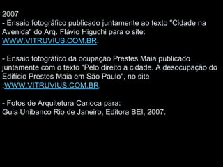 2007
- Ensaio fotográfico publicado juntamente ao texto "Cidade na
Avenida" do Arq. Flávio Higuchi para o site:
WWW.VITRUVIUS.COM.BR.
- Ensaio fotográfico da ocupação Prestes Maia publicado
juntamente com o texto "Pelo direito a cidade. A desocupação do
Edifício Prestes Maia em São Paulo", no site
:WWW.VITRUVIUS.COM.BR.
- Fotos de Arquitetura Carioca para:
Guia Unibanco Rio de Janeiro, Editora BEI, 2007.
 