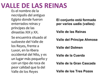 VALLE DE LAS REINAS
  Es el nombre de la
  necrópolis del antiguo
  Egipto donde fueron         El conjunto está formado
  enterrados reinas y         por varios uadis (valles):
  príncipes de las
  dinastías XIX y XX.         Valle de las Reinas
  Se encuentra situado al
                              Valle del Príncipe Ahmose
  sudoeste del Valle de
  los Reyes, frente a         Valle del Dolmen
  Luxor, en la ribera
  occidental del Nilo, y es   Valle de la Cuerda
  un lugar más pequeño y
  con un tipo de roca de      Valle de la Gran Cascada
  peor calidad que la del
  Valle de los Reyes          Valle de los Tres Pozos
 