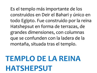 Es el templo más importante de los
 construidos en Deir el Bahari y único en
 todo Egipto. Fue construido por la reina
 Hatshepsut en forma de terrazas, de
 grandes dimensiones, con columnas
 que se confunden con la ladera de la
 montaña, situada tras el templo.


TEMPLO DE LA REINA
HATSHEPSUT
 
