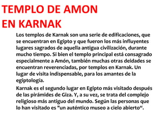TEMPLO DE AMON
EN KARNAK
  Los templos de Karnak son una serie de edificaciones, que
  se encuentran en Egipto y que fueron los más influyentes
  lugares sagrados de aquella antigua civilización, durante
  mucho tiempo. Si bien el templo principal está consagrado
  especialmente a Amón, también muchas otras deidades se
  encuentran reverenciadas, por templos en Karnak. Un
  lugar de visita indispensable, para los amantes de la
  egiptología.
  Karnak es el segundo lugar en Egipto más visitado después
  de las pirámides de Giza. Y, a su vez, se trata del complejo
  religioso más antiguo del mundo. Según las personas que
  lo han visitado es "un auténtico museo a cielo abierto“.
 