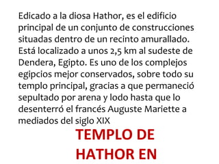 Edicado a la diosa Hathor, es el edificio
principal de un conjunto de construcciones
situadas dentro de un recinto amurallado.
Está localizado a unos 2,5 km al sudeste de
Dendera, Egipto. Es uno de los complejos
egipcios mejor conservados, sobre todo su
templo principal, gracias a que permaneció
sepultado por arena y lodo hasta que lo
desenterró el francés Auguste Mariette a
mediados del siglo XIX
             TEMPLO DE
             HATHOR EN
 
