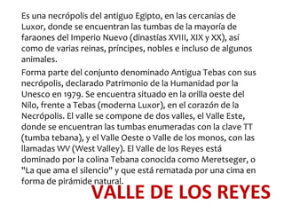 Es una necrópolis del antiguo Egipto, en las cercanías de
Luxor, donde se encuentran las tumbas de la mayoría de
faraones del Imperio Nuevo (dinastías XVIII, XIX y XX), así
como de varias reinas, príncipes, nobles e incluso de algunos
animales.
Forma parte del conjunto denominado Antigua Tebas con sus
necrópolis, declarado Patrimonio de la Humanidad por la
Unesco en 1979. Se encuentra situado en la orilla oeste del
Nilo, frente a Tebas (moderna Luxor), en el corazón de la
Necrópolis. El valle se compone de dos valles, el Valle Este,
donde se encuentran las tumbas enumeradas con la clave TT
(tumba tebana), y el Valle Oeste o Valle de los monos, con las
llamadas WV (West Valley). El Valle de los Reyes está
dominado por la colina Tebana conocida como Meretseger, o
"La que ama el silencio" y que está rematada por una cima en
forma de pirámide natural.
                  VALLE DE LOS REYES
 