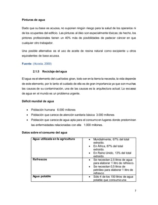 7
Pinturas de agua
Dado que su base es acuosa, no suponen ningún riesgo para la salud de los operarios ni
de los ocupantes del edificio. Las pinturas al óleo son especialmente tóxicas; de hecho, los
pintores profesionales tienen un 40% más de posibilidades de padecer cáncer en que
cualquier otro trabajador.
Una posible alternativa es el uso de aceite de resina natural como excipiente u otros
equivalentes de base acuosa.
Fuente: (Acosta, 2000)
2.1.5 Reciclaje del agua
El agua es el elemento del cual todos giran, todo ser en la tierra la necesita, la vida depende
de este elemento, por lo tanto el cuidado de ella es de gran importancia ya que son muchas
las causas de su contaminación, una de las causas es la arquitectura actual. La escasez
de agua en el mundo es un problema urgente.
Déficit mundial de agua
 Población humana 6.000 millones
 Población que carece de atención sanitaria básica 3.000 millones
 Población que carece de agua apta para el consumo en lugares donde predominan
las enfermedades relacionadas con ella 1.000 millones.
Datos sobre el consumo del agua
Agua utilizada en la agricultura  Mundialmente, 67% del total
extraído.
 En África, 87% del total
extraído.
 En Reino Unido, 13% del total
extraído.
Refrescos  Se necesitan 2,5 litros de agua
para elaborar 1 litro de refresco.
 Se necesitan 0,5 litros de
petróleo para elaborar 1 litro de
refresco
Agua potable  Sólo 4 de los 150 litros de agua
potable que consume una
 