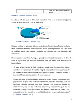 8
persona cada día se utiliza para
beber.
Fuente: (Cuéntame...Territorio, 2011)
En México, 77% del agua se utiliza en la agricultura; 14%, en el abastecimiento público;
5%, en las termoeléctricas y 4%, en la industria.
Fuente: (Cuéntame...Territorio, 2011)
El agua reciclada es apta para utilizarse en jardinería, fuentes, diversificación ecológica y
otros. No se considera sana para el consumo, puede generar problemas a la salud. Pero
su reciclaje puede traer buenos resultados, se necesita usar este elemente bajo
consciencia.
El reciclaje consiste en hacer fluir aguas grises (sin residuos sólidos) a través de filtros de
caña, el agua tiene que discurrir lentamente para que exista una descomposición
bacteriológica.
“El wáter Works Pavilion de Alplo y Störmer, situado en el Docaster Earth Centre,
constituye un buen ejemplo de reciclaje integral, con un sistema en el que el agua, de
los lavabos públicos al vertido final en el río cercano, pasa por depósitos de agua y
lagunas artificiales con plantaciones de cañar y sauces.
El lagunaje actúa de forma biológica. Las raíces de las cañas (y de otras plantas)
proporcionan oxígeno a las bacterias naturalmente presentes en el agua, que así
degradan cualquier patógeno que ésta contenga. Los coliformes fecales se
descomponen junto con las sustancias residuales y proporcionan agua rica en
nutrientes a un lago (como en Ecolonia, en Holanda, proyectada por Lucien Kroll),
que puede entonces convertirse en un hábitat natural o en un criadero de peces.”
(Cuéntame...Territorio, 2011)
 