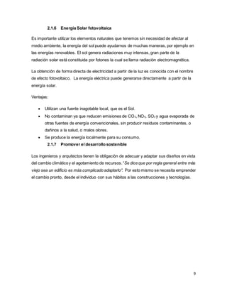 9
2.1.6 Energía Solar fotovoltaica
Es importante utilizar los elementos naturales que tenemos sin necesidad de afectar al
medio ambiente, la energía del sol puede ayudarnos de muchas maneras, por ejemplo en
las energías renovables. El sol genera radiaciones muy intensas, gran parte de la
radiación solar está constituida por fotones la cual se llama radiación electromagnética.
La obtención de forma directa de electricidad a partir de la luz es conocida con el nombre
de efecto fotovoltaico. La energía eléctrica puede generarse directamente a partir de la
energía solar.
Ventajas:
 Utilizan una fuente inagotable local, que es el Sol.
 No contaminan ya que reducen emisiones de CO2, NOX, SO2 y agua evaporada de
otras fuentes de energía convencionales, sin producir residuos contaminantes, o
dañinos a la salud, o malos olores.
 Se produce la energía localmente para su consumo.
2.1.7 Promover el desarrollo sostenible
Los ingenieros y arquitectos tienen la obligación de adecuar y adaptar sus diseños en vista
del cambio climáticoy el agotamiento de recursos.“Se dice que por regla general entre más
viejo sea un edificio es más complicado adaptarlo”. Por esto mismo se necesita emprender
el cambio pronto, desde el individuo con sus hábitos a las construcciones y tecnologías.
 