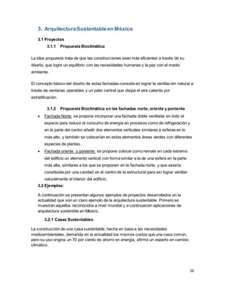 10
3. ArquitecturaSustentableen México
3.1 Proyectos
3.1.1 Propuesta Bioclimática
La idea propuesta trata de que las construcciones sean más eficientes a través de su
diseño, que logre un equilibrio con las necesidades humanas y la paz con el medio
ambiente.
El concepto básico del diseño de estas fachadas consiste en lograr la ventilación natural a
través de ventanas operables y un patio central que disipa el aire caliente por
estratificación.
3.1.2 Propuesta Bioclimática en las fachadas norte, oriente y poniente
 Fachada Norte: se propone incorporar una fachada doble ventilada en todo el
espacio para reducir el consumo de energía en procesos como de refrigeración y
en la parte del centro añadir dos elementos verticales similares a esferas en lo
más alto, y también se colocarían en estos elementos áreas verdes con diferentes
especies de plantas.
 Fachada oriente y poniente: se propone colocar como remate en cada extremo
del edificio un elemento vertical con forma similar a la de una esfera en la parte
más alta, similares a los que se proponen en la fachada norte, y que estaría
constituida por una cavidad en el centro de la estructural para así lograr ventilar
naturalmente el interior del edificio.
3.2 Ejemplos:
A continuación se presentan algunos ejemplos de proyectos desarrollados en la
actualidad que son un claro ejemplo de la arquitectura sustentable. Primero se
muestran aquellos reconocidos a nivel mundial y a continuación aplicaciones de
arquitectura sostenible en México.
3.2.1 Casas Sustentables
La construcción de una casa sustentable, hecha en base a las necesidades
medioambientales, demanda en la actualidad los mismos costos que una casa común,
pero su uso origina un 70 por ciento de ahorro en energía, afirmó un experto en cambio
climático.
 